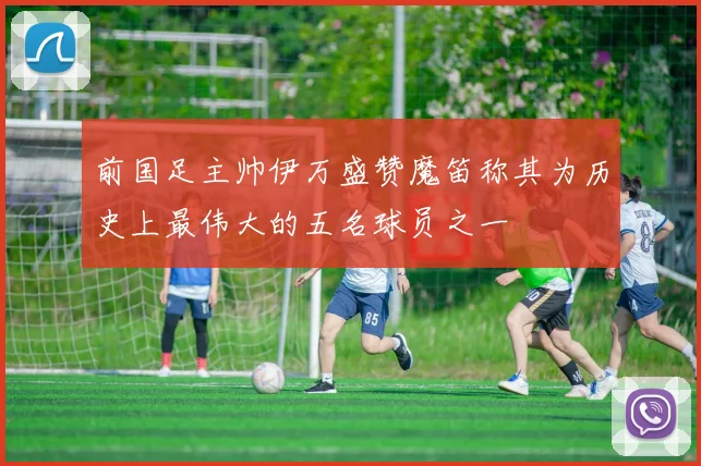 前国足主帅伊万盛赞魔笛称其为历史上最伟大的五名球员之一
