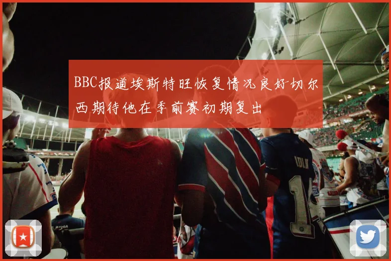 BBC报道埃斯特旺恢复情况良好切尔西期待他在季前赛初期复出