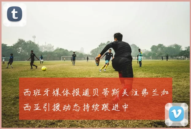西班牙媒体报道贝蒂斯关注弗兰加西亚引援动态持续跟进中