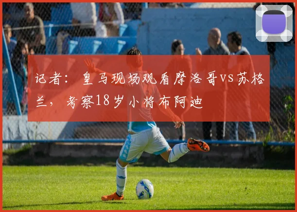 记者：皇马现场观看摩洛哥vs苏格兰，考察18岁小将布阿迪