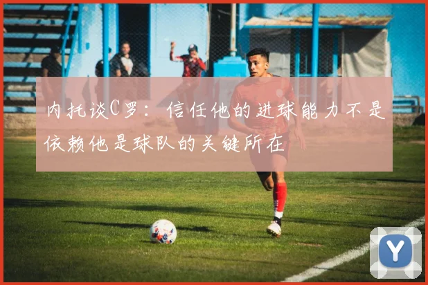 内托谈C罗：信任他的进球能力不是依赖他是球队的关键所在