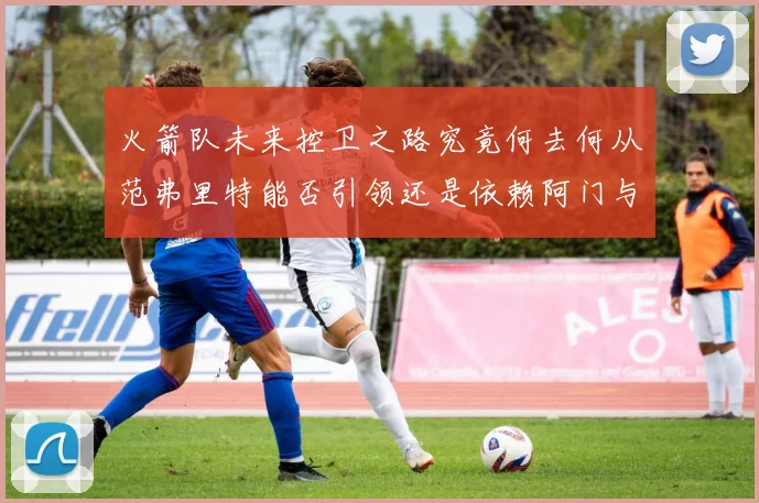 火箭队未来控卫之路究竟何去何从范弗里特能否引领还是依赖阿门与谢泼德