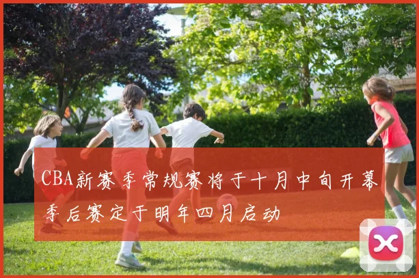 CBA新赛季常规赛将于十月中旬开幕季后赛定于明年四月启动