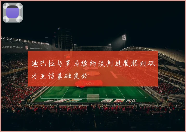 迪巴拉与罗马续约谈判进展顺利双方互信基础良好