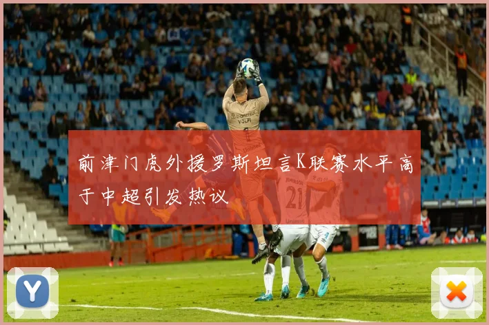 前津门虎外援罗斯坦言K联赛水平高于中超引发热议