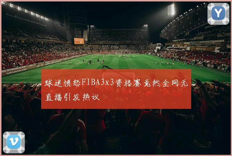 球迷愤怒FIBA3x3资格赛竟然全网无直播引发热议