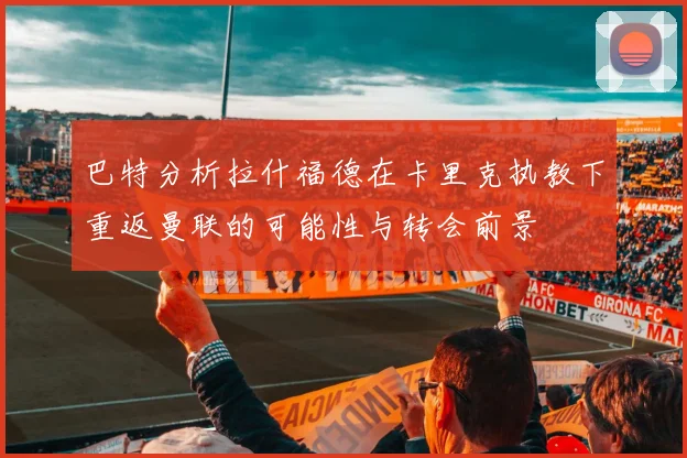 巴特分析拉什福德在卡里克执教下重返曼联的可能性与转会前景