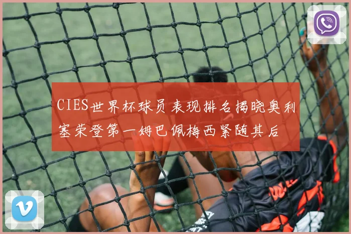 CIES世界杯球员表现排名揭晓奥利塞荣登第一姆巴佩梅西紧随其后